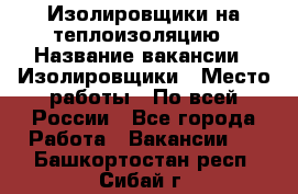 Изолировщики на теплоизоляцию › Название вакансии ­ Изолировщики › Место работы ­ По всей России - Все города Работа » Вакансии   . Башкортостан респ.,Сибай г.